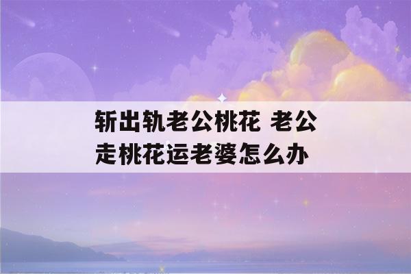 斩出轨老公桃花 老公走桃花运老婆怎么办