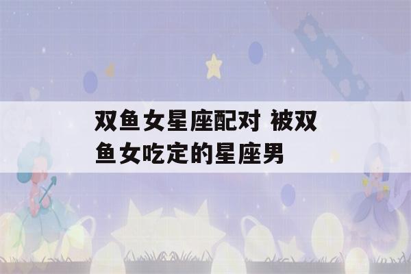 双鱼女星座配对 被双鱼女吃定的星座男