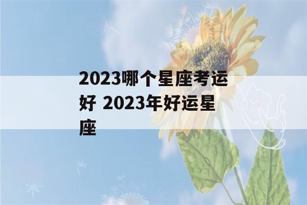 2023哪个星座考运好 2023年好运星座