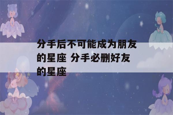 分手后不可能成为朋友的星座 分手必删好友的星座