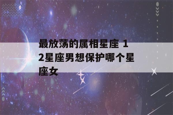 最放荡的属相星座 12星座男想保护哪个星座女