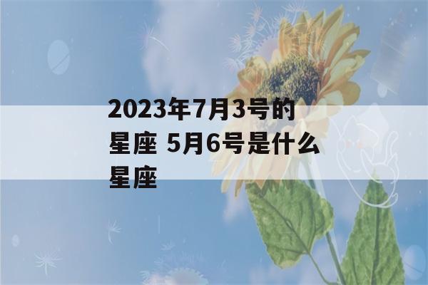 2023年7月3号的星座 5月6号是什么星座