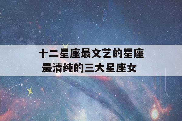 十二星座最文艺的星座 最清纯的三大星座女