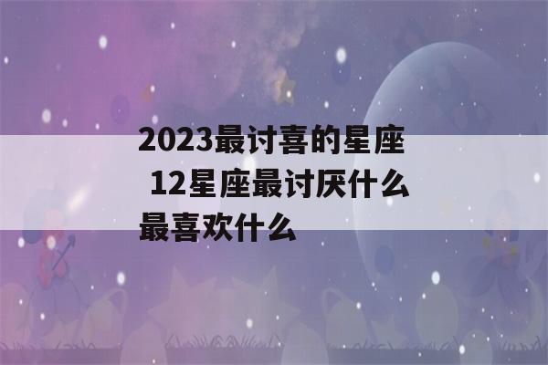 2023最讨喜的星座 12星座最讨厌什么最喜欢什么