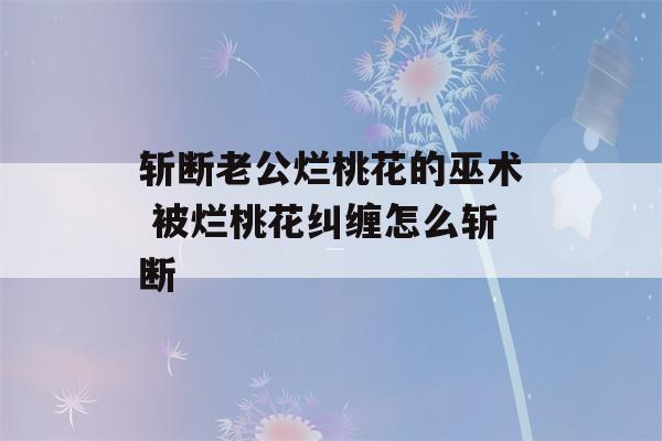 斩断老公烂桃花的巫术 被烂桃花纠缠怎么斩断