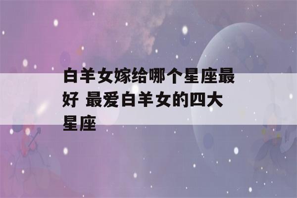 白羊女嫁给哪个星座最好 最爱白羊女的四大星座