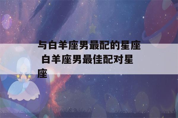 与白羊座男最配的星座 白羊座男最佳配对星座