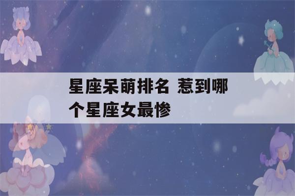 星座呆萌排名 惹到哪个星座女最惨