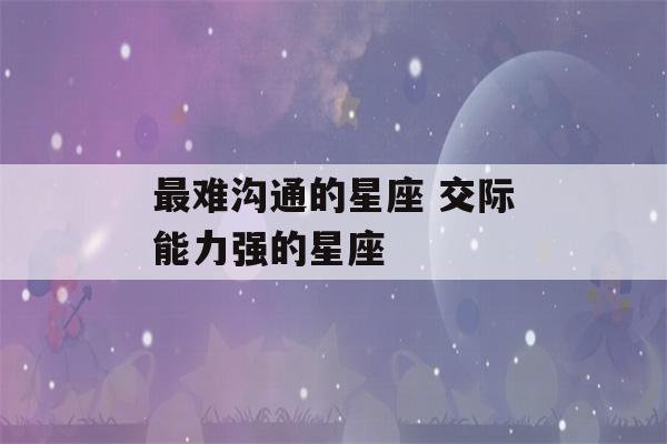 最难沟通的星座 交际能力强的星座