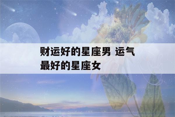 财运好的星座男 运气最好的星座女