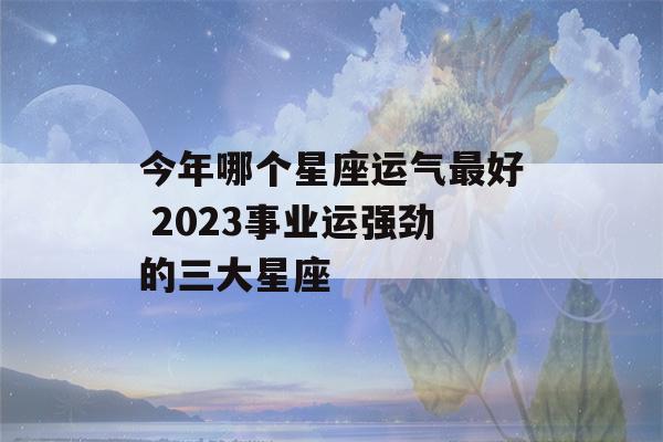 今年哪个星座运气最好 2023事业运强劲的三大星座