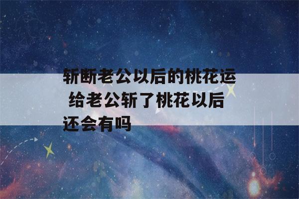 斩断老公以后的桃花运 给老公斩了桃花以后还会有吗