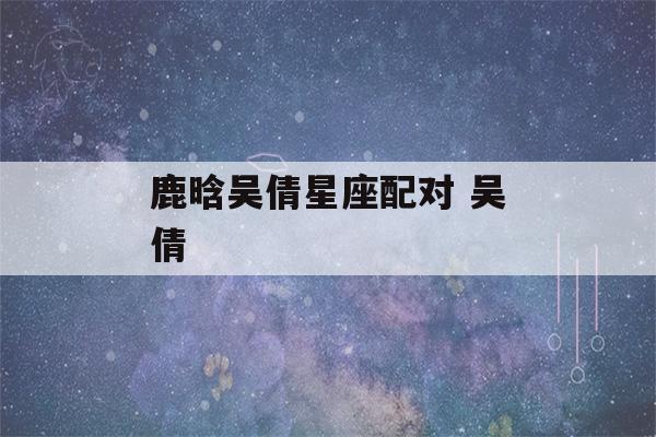 鹿晗吴倩星座配对 吴倩