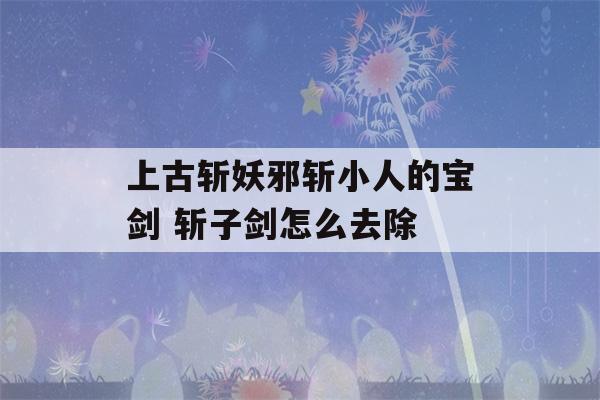 上古斩妖邪斩小人的宝剑 斩子剑怎么去除