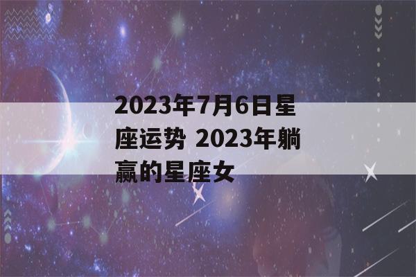 2023年7月6日星座运势 2023年躺赢的星座女