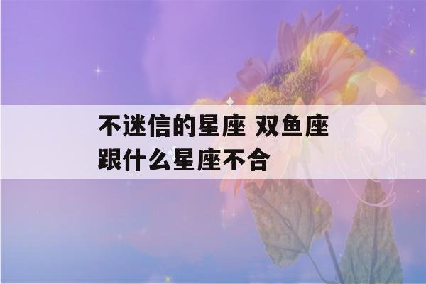 不迷信的星座 双鱼座跟什么星座不合