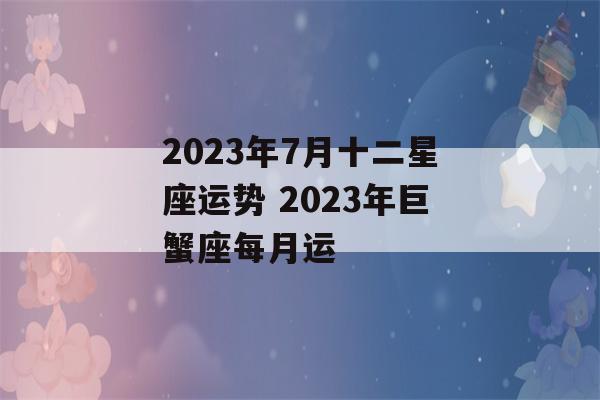 2023年7月十二星座运势 2023年巨蟹座每月运