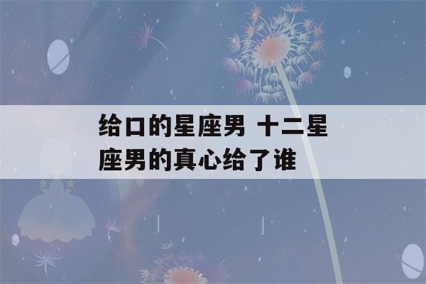 给口的星座男 十二星座男的真心给了谁