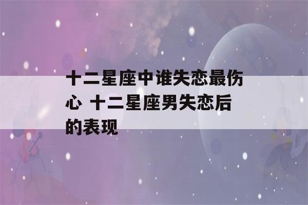 十二星座中谁失恋最伤心 十二星座男失恋后的表现