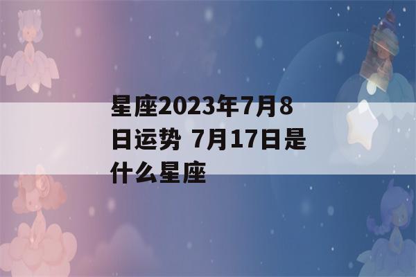 星座2023年7月8日运势 7月17日是什么星座