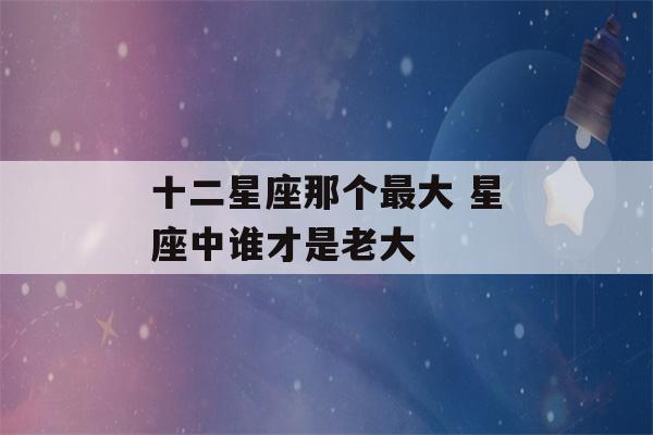 十二星座那个最大 星座中谁才是老大