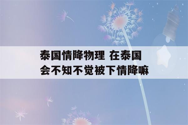 泰国情降物理 在泰国会不知不觉被下情降嘛