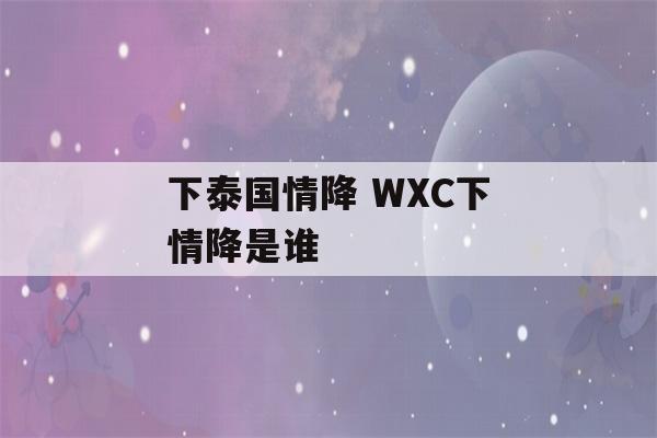 下泰国情降 WXC下情降是谁