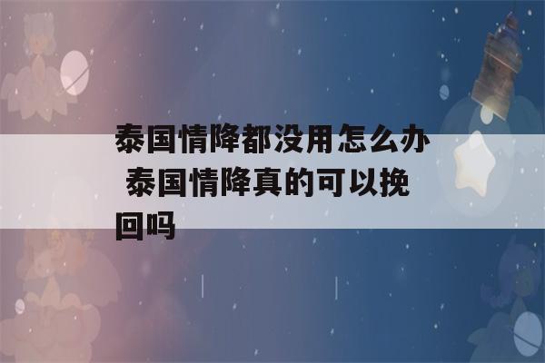 泰国情降都没用怎么办 泰国情降真的可以挽回吗