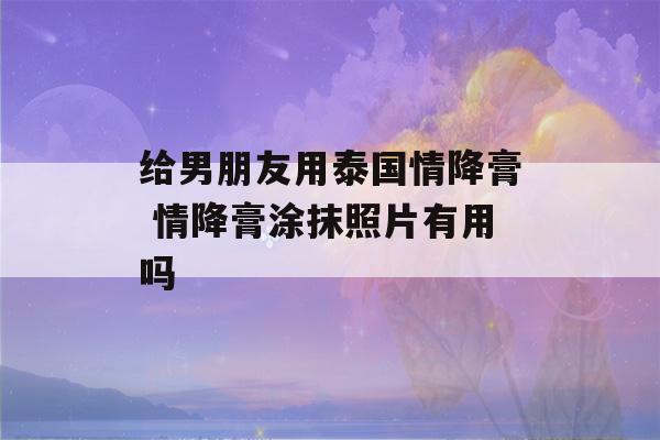 给男朋友用泰国情降膏 情降膏涂抹照片有用吗