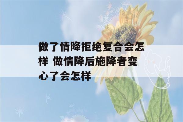 做了情降拒绝复合会怎样 做情降后施降者变心了会怎样