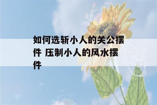 如何选斩小人的关公摆件 压制小人的风水摆件