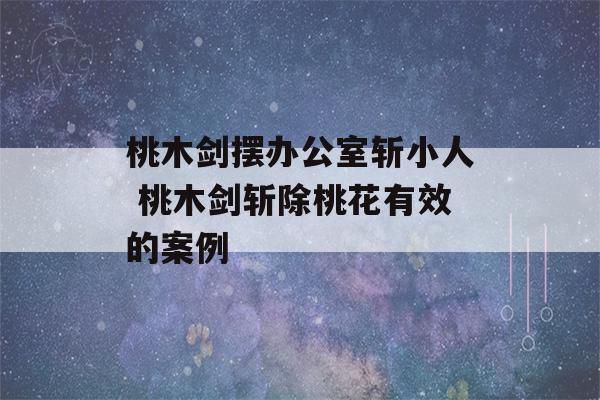 桃木剑摆办公室斩小人 桃木剑斩除桃花有效的案例