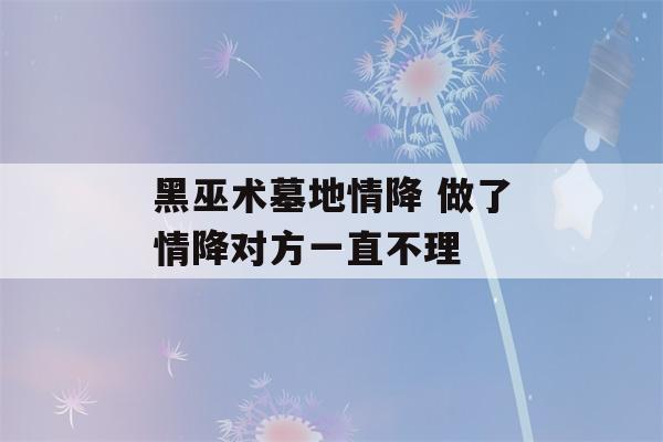 黑巫术墓地情降 做了情降对方一直不理