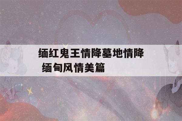 缅红鬼王情降墓地情降 缅甸风情美篇