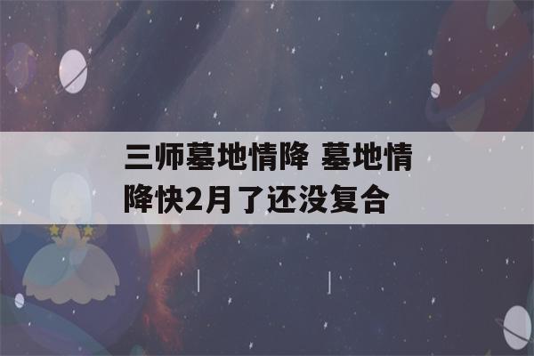 三师墓地情降 墓地情降快2月了还没复合