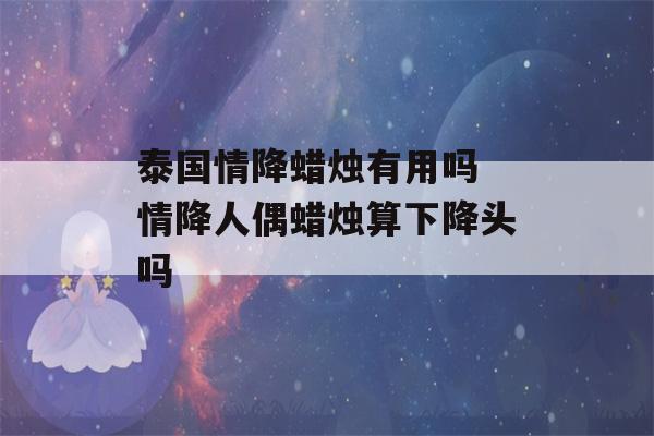 泰国情降蜡烛有用吗 情降人偶蜡烛算下降头吗