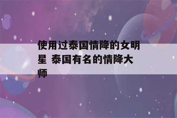 使用过泰国情降的女明星 泰国有名的情降大师