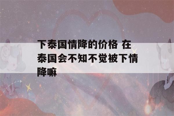 下泰国情降的价格 在泰国会不知不觉被下情降嘛