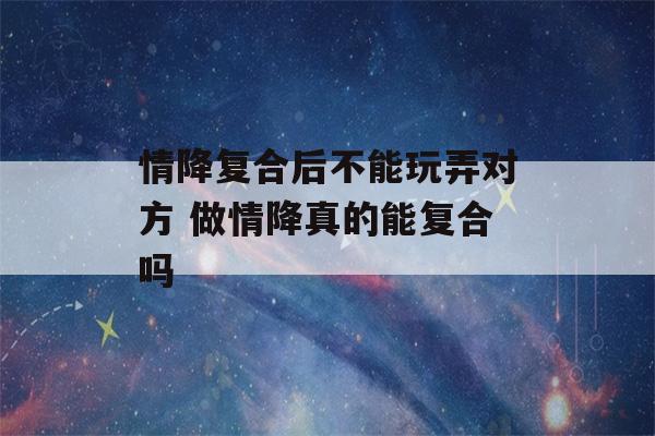 情降复合后不能玩弄对方 做情降真的能复合吗