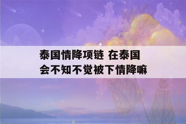 泰国情降项链 在泰国会不知不觉被下情降嘛