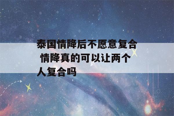 泰国情降后不愿意复合 情降真的可以让两个人复合吗