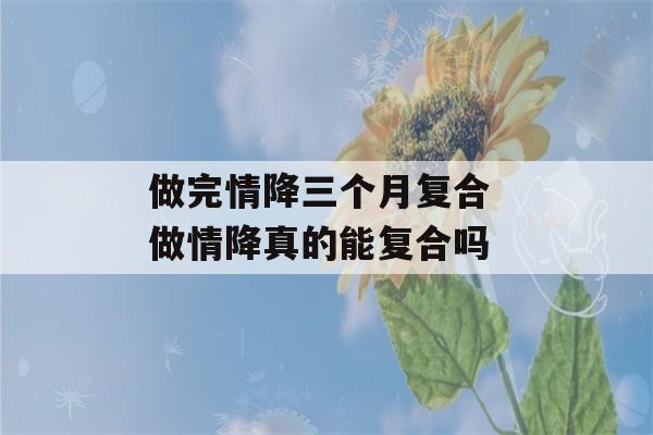 做完情降三个月复合 做情降真的能复合吗