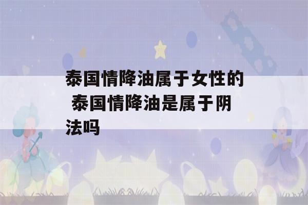 泰国情降油属于女性的 泰国情降油是属于阴法吗