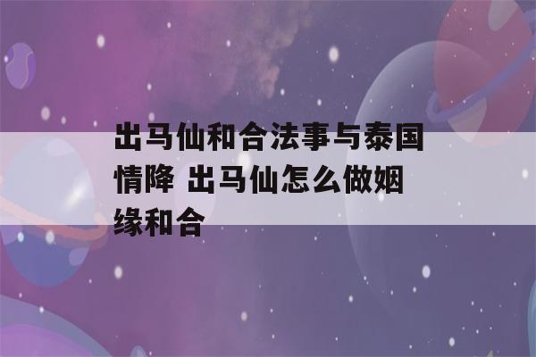 出马仙和合法事与泰国情降 出马仙怎么做姻缘和合