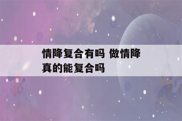 情降复合有吗 做情降真的能复合吗