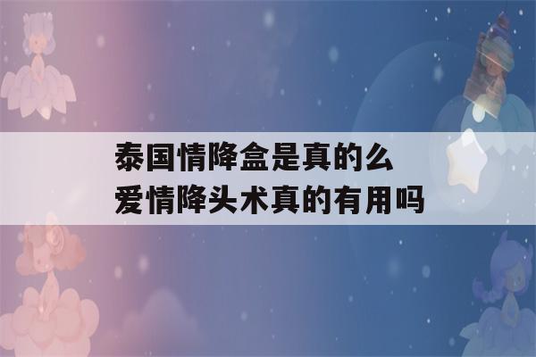 泰国情降盒是真的么 爱情降头术真的有用吗