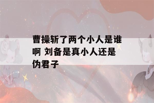 曹操斩了两个小人是谁啊 刘备是真小人还是伪君子