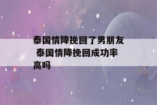 泰国情降挽回了男朋友 泰国情降挽回成功率高吗