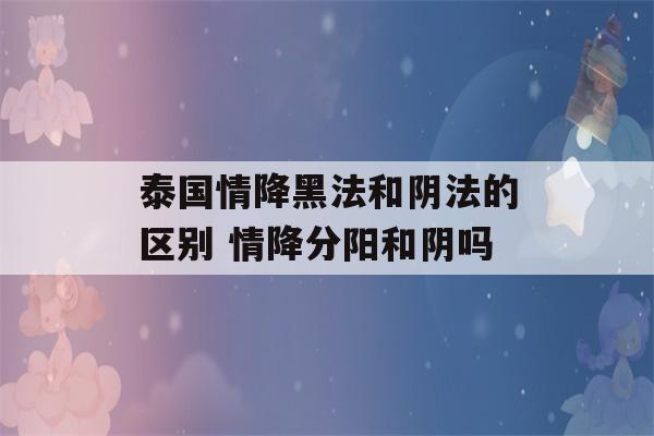 泰国情降黑法和阴法的区别 情降分阳和阴吗