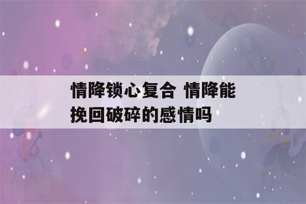 情降锁心复合 情降能挽回破碎的感情吗